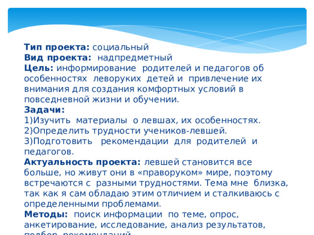     Тип проекта: социальный  Вид проекта: надпредметный  Цель: информирование родителей и педагогов об особенностях леворуких детей и привлечение их внимания для создания комфортных условий в повседневной жизни и обучении.  Задачи:  1)Изучить материалы о левшах, их особенностях.  2)Определить трудности учеников-левшей.  3)Подготовить рекомендации для родителей и педагогов.  Актуальность проекта: левшей становится все больше, но живут они в «праворуком» мире, поэтому встречаются с разными трудностями. Тема мне близка, так как я сам обладаю этим отличием и сталкиваюсь с определенными проблемами.  Методы: поиск информации по теме, опрос, анкетирование, исследование, анализ результатов, подбор рекомендаций.   
