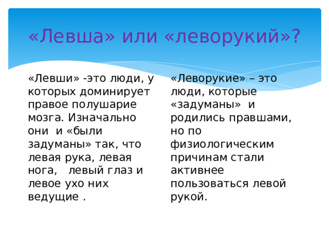 «Левша» или «леворукий»? «Левши» -это люди, у которых доминирует правое полушарие мозга. Изначально они и «были задуманы» так, что левая рука, левая нога, левый глаз и левое ухо них ведущие . «Леворукие» – это люди, которые «задуманы» и родились правшами, но по физиологическим причинам стали активнее пользоваться левой рукой. 