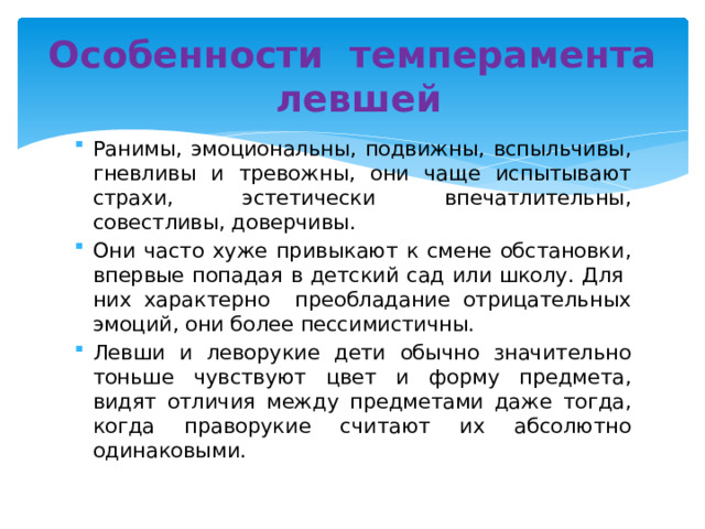 Особенности темперамента левшей Ранимы, эмоциональны, подвижны, вспыльчивы, гневливы и тревожны, они чаще испытывают страхи, эстетически впечатлительны, совестливы, доверчивы. Они часто хуже привыкают к смене обстановки, впервые попадая в детский сад или школу. Для них характерно преобладание отрицательных эмоций, они более пессимистичны.  Левши и леворукие дети обычно значительно тоньше чувствуют цвет и форму предмета, видят отличия между предметами даже тогда, когда праворукие считают их абсолютно одинаковыми. 