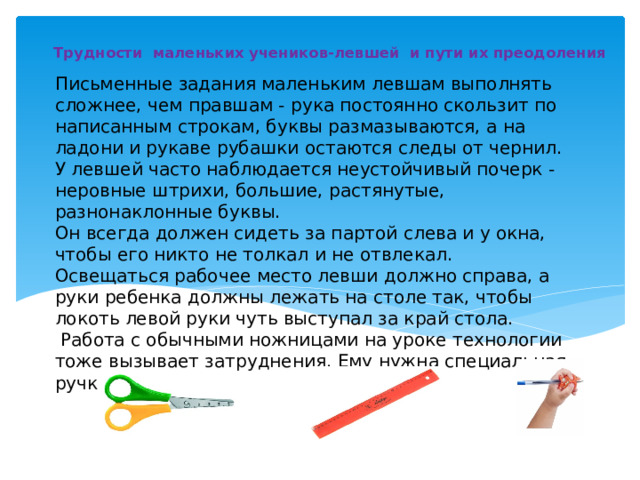 Трудности маленьких учеников-левшей и пути их преодоления Письменные задания маленьким левшам выполнять сложнее, чем правшам - рука постоянно скользит по написанным строкам, буквы размазываются, а на ладони и рукаве рубашки остаются следы от чернил.  У левшей часто наблюдается неустойчивый почерк -неровные штрихи, большие, растянутые, разнонаклонные буквы.  Он всегда должен сидеть за партой слева и у окна, чтобы его никто не толкал и не отвлекал.  Освещаться рабочее место левши должно справа, а руки ребенка должны лежать на столе так, чтобы локоть левой руки чуть выступал за край стола.   Работа с обычными ножницами на уроке технологии тоже вызывает затруднения. Ему нужна специальная ручка.   