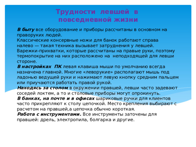 Трудности левшей в повседневной жизни В  быту все оборудование и приборы рассчитаны в основном на праворуких людей.  Классические консервные ножи для банок работают справа налево — такая техника вызывает затруднения у левшей.  Варежки-прихватки, которые рассчитаны на правые руки, поэтому термопокрытие на них расположено на  неподходящей для левши стороне.  В настройках  ПК левая клавиша мыши по умолчанию всегда назначена главной. Многие «леворукие» располагают мышь под ладонью ведущей руки и нажимают левую кнопку средним пальцем или приучаются работать правой рукой.  Находясь за столом в окружении правшей, левши часто задевают соседей локтем, а то и столовые приборы могут опрокинуть.  В банках, на почте и в офисах шариковые ручки для клиентов часто прикрепляют к столу цепочкой. Место крепления выбирают с расчетом на правшей,а цепочка обычно короткая.  Работа с инструментами. Все инструменты заточены для правшей: дрель, электропила, болгарка и другие.  Работа с инструментами. Все инструменты заточены для правшей: дрель, электропила, болгарка и другие. 