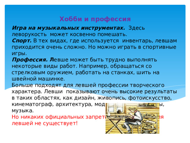 Хобби и профессия Игра на музыкальных инструментах. Здесь леворукость может косвенно помешать.  Спорт. В тех видах, где используется инвентарь, левшам приходится очень сложно. Но можно играть в спортивные игры.  Профессия. Л евше может быть трудно выполнять некоторые виды работ. Например, обращаться со стрелковым оружием, работать на станках, шить на швейной машинке.  Больше подходят для левшей профессии творческого характера. Левши показывают очень высокие результаты в таких областях, как дизайн, живопись, фотоискусство, кинематограф, архитектура, моделирование одежды, музыка.  Но никаких официальных запретов на профессии для левшей не существует!     