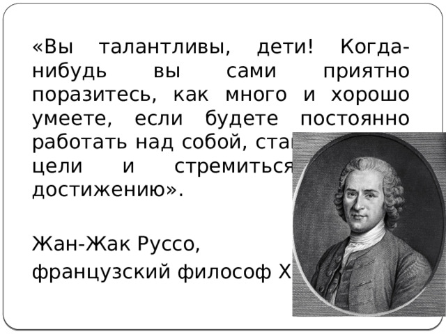 «Вы талантливы, дети! Когда-нибудь вы сами приятно поразитесь, как много и хорошо умеете, если будете постоянно работать над собой, ставить новые цели и стремиться к их достижению». Жан-Жак Руссо, французcкий философ XIX. 