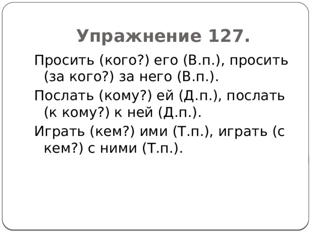 Упражнение 127. Просить (кого?) его (В.п.), просить (за кого?) за него (В.п.). Послать (кому?) ей (Д.п.), послать (к кому?) к ней (Д.п.). Играть (кем?) ими (Т.п.), играть (с кем?) с ними (Т.п.). 
