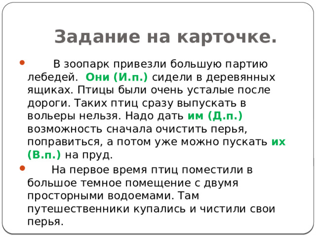 Задание на карточке.         В зоопарк привезли большую партию лебедей.   Они (И.п.) сидели в деревянных ящиках. Птицы были очень усталые после дороги. Таких птиц сразу выпускать в вольеры нельзя. Надо дать  им (Д.п.) возможность сначала очистить перья, поправиться, а потом уже можно пускать  их (В.п.) на пруд.         На первое время птиц поместили в большое темное помещение с двумя просторными водоемами. Там путешественники купались и чистили свои перья. 