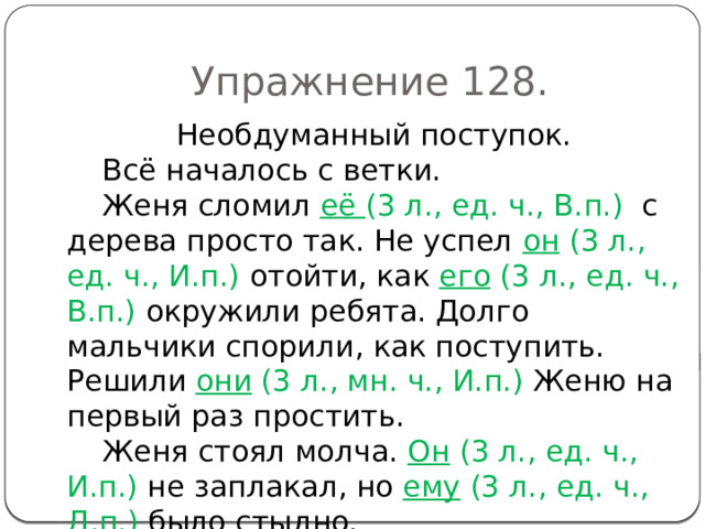 Упражнение 128. Необдуманный поступок. Всё началось с ветки. Женя сломил её (3 л., ед. ч., В.п.) с дерева просто так. Не успел он (3 л., ед. ч., И.п.) отойти, как его (3 л., ед. ч., В.п.) окружили ребята. Долго мальчики спорили, как поступить. Решили они (3 л., мн. ч., И.п.) Женю на первый раз простить. Женя стоял молча. Он (3 л., ед. ч., И.п.) не заплакал, но ему (3 л., ед. ч., Д.п.) было стыдно. 