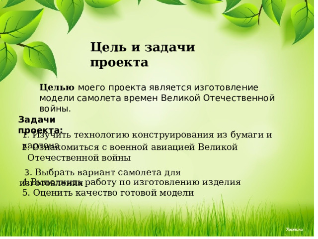 Цель и задачи проекта Целью моего проекта является изготовление модели самолета времен Великой Отечественной войны. Задачи проекта: 1. Изучить технологию конструирования из бумаги и картона 2. Ознакомиться с военной авиацией Великой Отечественной войны  3 . Выбрать вариант самолета для изготовления 4.Выполнить работу по изготовлению изделия 5. Оценить качество готовой модели  