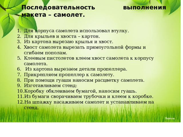Последовательность выполнения макета – самолет. Для корпуса самолета использовал втулку. Для крыльев и хвоста – картон. Из картона вырезаю крылья и хвост. Хвост самолета вырезать прямоугольной формы и сгибаем пополам. Клеевым пистолетов клеем хвост самолета к корпусу самолета.  Из картона вырезаем детали пропеллера. Прикрепляем пропеллер к самолету. При помощи гуаши наносим расцветку самолета. Изготавливаем стенд: Коробку обклеиваем бумагой, наносим гуашь. Из бумаги сворачиваем трубочки и клеем к коробке. На шпажку насаживаем самолет и устанавливаем на стенд. 
