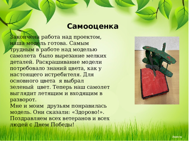 Самооценка Закончена работа над проектом, наша модель готова. Самым трудным в работе над моделью самолета  было вырезание мелких деталей. Раскрашивание модели потребовало знаний цвета, как у настоящего истребителя. Для основного цвета  я выбрал зеленый  цвет. Теперь наш самолет выглядит летящим и входящим в разворот. Мне и моим  друзьям понравилась модель. Они сказали: «Здорово!».  Поздравляем всех ветеранов и всех людей с Днем Победы! 