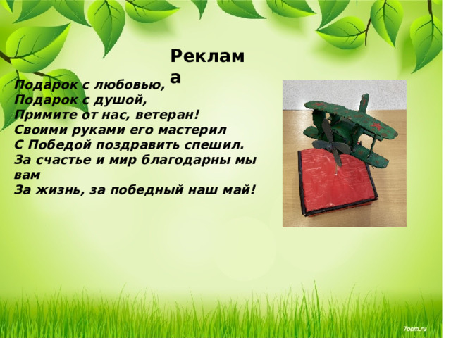 Реклама Подарок с любовью, Подарок с душой, Примите от нас, ветеран! Своими руками его мастерил С Победой поздравить спешил. За счастье и мир благодарны мы вам За жизнь, за победный наш май!   