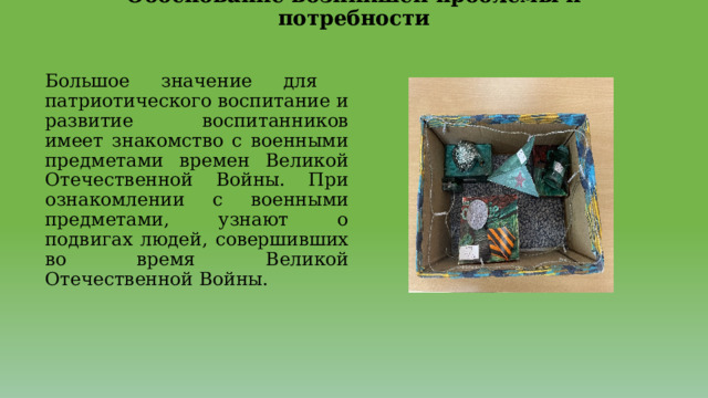 Обоснование возникшей проблемы и потребности   Большое значение для патриотического воспитание и развитие воспитанников имеет знакомство с военными предметами времен Великой Отечественной Войны. При ознакомлении с военными предметами, узнают о подвигах людей, совершивших во время Великой Отечественной Войны. 