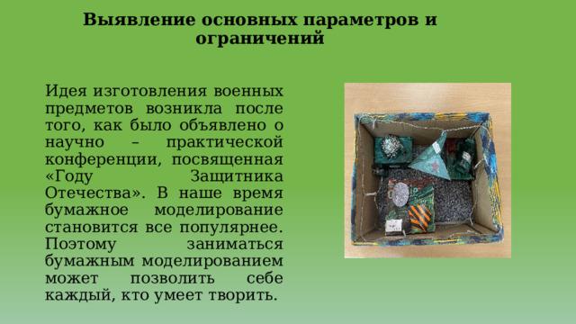 Выявление основных параметров и ограничений   Идея изготовления военных предметов возникла после того, как было объявлено о научно – практической конференции, посвященная «Году Защитника Отечества». В наше время бумажное моделирование становится все популярнее. Поэтому заниматься бумажным моделированием может позволить себе каждый, кто умеет творить. 