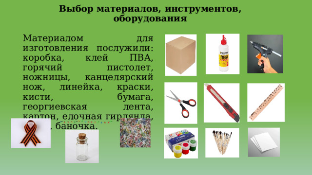 Выбор материалов, инструментов, оборудования   Материалом для изготовления послужили: коробка, клей ПВА, горячий пистолет, ножницы, канцелярский нож, линейка, краски, кисти, бумага, георгиевская лента, картон, елочная гирлянда, ткань, баночка. 