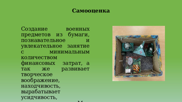 Самооценка Создание военных предметов из бумаги, познавательное и увлекательное занятие с минимальным количеством финансовых затрат, а так же развивает творческое воображение, находчивость, вырабатывает усидчивость, аккуратность. Мне очень понравилась моя работа. Во время работы, я испытывала гордость за наших военных. 