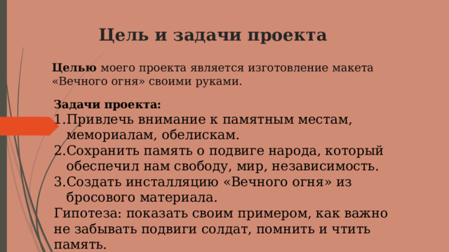 Цель и задачи проекта   Целью моего проекта является изготовление макета «Вечного огня» своими руками. Задачи проекта: Привлечь внимание к памятным местам, мемориалам, обелискам. Сохранить память о подвиге народа, который обеспечил нам свободу, мир, независимость. Создать инсталляцию «Вечного огня» из бросового материала. Гипотеза: показать своим примером, как важно не забывать подвиги солдат, помнить и чтить память. 
