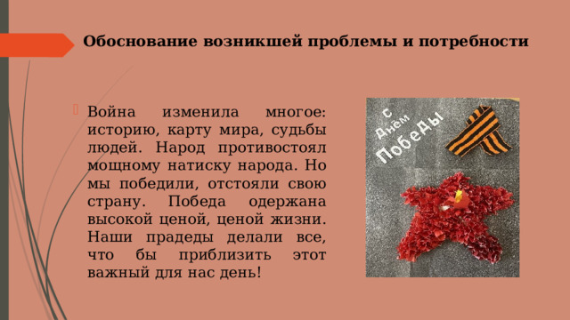 Обоснование возникшей проблемы и потребности   Война изменила многое: историю, карту мира, судьбы людей. Народ противостоял мощному натиску народа. Но мы победили, отстояли свою страну. Победа одержана высокой ценой, ценой жизни. Наши прадеды делали все, что бы приблизить этот важный для нас день! 