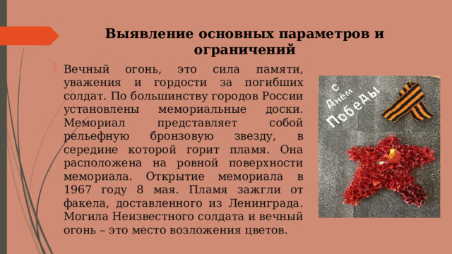 Выявление основных параметров и ограничений   Вечный огонь, это сила памяти, уважения и гордости за погибших солдат. По большинству городов России установлены мемориальные доски. Мемориал представляет собой рельефную бронзовую звезду, в середине которой горит пламя. Она расположена на ровной поверхности мемориала. Открытие мемориала в 1967 году 8 мая. Пламя зажгли от факела, доставленного из Ленинграда. Могила Неизвестного солдата и вечный огонь – это место возложения цветов. 