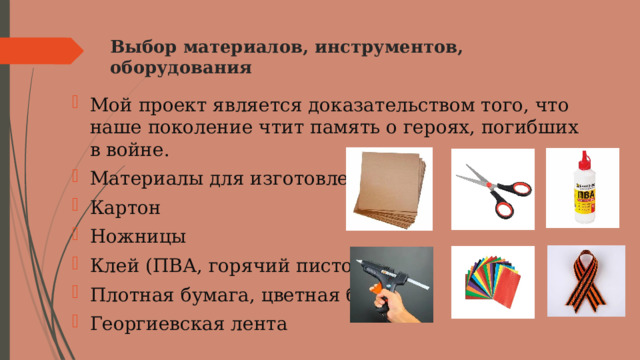 Выбор материалов, инструментов, оборудования   Мой проект является доказательством того, что наше поколение чтит память о героях, погибших в войне. Материалы для изготовления: Картон Ножницы Клей (ПВА, горячий пистолет) Плотная бумага, цветная бумага Георгиевская лента 
