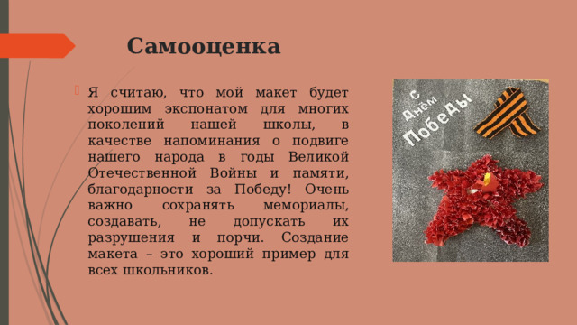 Самооценка   Я считаю, что мой макет будет хорошим экспонатом для многих поколений нашей школы, в качестве напоминания о подвиге нашего народа в годы Великой Отечественной Войны и памяти, благодарности за Победу! Очень важно сохранять мемориалы, создавать, не допускать их разрушения и порчи. Создание макета – это хороший пример для всех школьников. 
