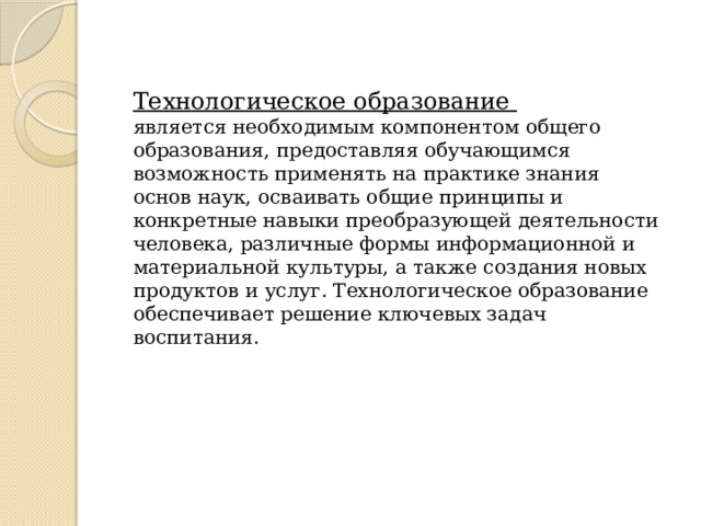 Технологическое образование является необходимым компонентом общего образования, предоставляя обучающимся возможность применять на практике знания основ наук, осваивать общие принципы и конкретные навыки преобразующей деятельности человека, различные формы информационной и материальной культуры, а также создания новых продуктов и услуг. Технологическое образование обеспечивает решение ключевых задач воспитания. 