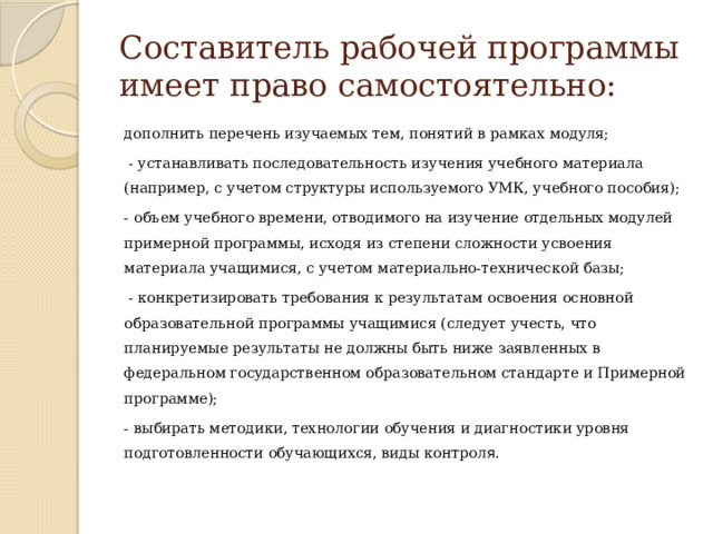 Составитель рабочей программы имеет право самостоятельно: дополнить перечень изучаемых тем, понятий в рамках модуля;  - устанавливать последовательность изучения учебного материала (например, с учетом структуры используемого УМК, учебного пособия); - объем учебного времени, отводимого на изучение отдельных модулей примерной программы, исходя из степени сложности усвоения материала учащимися, с учетом материально-технической базы;  - конкретизировать требования к результатам освоения основной образовательной программы учащимися (следует учесть, что планируемые результаты не должны быть ниже заявленных в федеральном государственном образовательном стандарте и Примерной программе); - выбирать методики, технологии обучения и диагностики уровня подготовленности обучающихся, виды контрол я. 