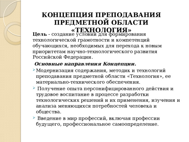 КОНЦЕПЦИЯ ПРЕПОДАВАНИЯ ПРЕДМЕТНОЙ ОБЛАСТИ «ТЕХНОЛОГИЯ» Цель - создание условий для формирования технологической грамотности и компетенций обучающихся, необходимых для перехода к новым приоритетам научно-технологического развития Российской Федерации.  Основные направления Концепции. Модернизация содержания, методик и технологий преподавания предметной области «Технология», ее материально-технического обеспечения.  Получение опыта персонифицированного действия и трудовое воспитание в процессе разработки технологических решений и их применения, изучения и анализа меняющихся потребностей человека и общества.  Введение в мир профессий, включая профессии будущего, профессиональное самоопределение. 