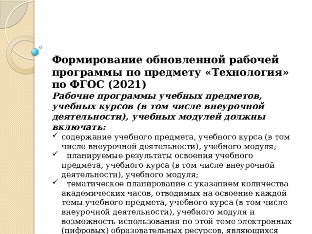 Формирование обновленной рабочей программы по предмету «Технология» по ФГОС (2021) Рабочие программы учебных предметов, учебных курсов (в том числе внеурочной деятельности), учебных модулей должны включать: содержание учебного предмета, учебного курса (в том числе внеурочной деятельности), учебного модуля;  планируемые результаты освоения учебного предмета, учебного курса (в том числе внеурочной деятельности), учебного модуля;  тематическое планирование с указанием количества академических часов, отводимых на освоение каждой темы учебного предмета, учебного курса (в том числе внеурочной деятельности), учебного модуля и возможность использования по этой теме электронных (цифровых) образовательных ресурсов, являющихся учебно-методическими материалами.. 