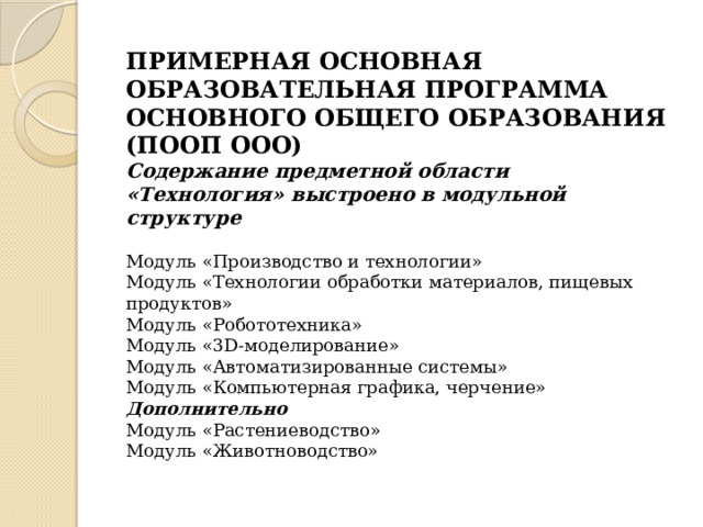   ПРИМЕРНАЯ ОСНОВНАЯ ОБРАЗОВАТЕЛЬНАЯ ПРОГРАММА ОСНОВНОГО ОБЩЕГО ОБРАЗОВАНИЯ (ПООП ООО) Содержание предметной области «Технология» выстроено в модульной структуре Модуль «Производство и технологии» Модуль «Технологии обработки материалов, пищевых продуктов» Модуль «Робототехника» Модуль «3D-моделирование» Модуль «Автоматизированные системы» Модуль «Компьютерная графика, черчение» Дополнительно Модуль «Растениеводство» Модуль «Животноводство» 