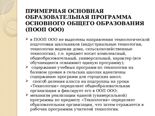 ПРИМЕРНАЯ ОСНОВНАЯ ОБРАЗОВАТЕЛЬНАЯ ПРОГРАММА ОСНОВНОГО ОБЩЕГО ОБРАЗОВАНИЯ (ПООП ООО) в ПООП ООО не выделены направления технологической подготовки школьников (индустриальные технологии, технологии ведения дома, сельскохозяйственные технологии), т.е. предмет носит комплексный, общеобразовательный, универсальный, характер (все обучающиеся осваивают единую программу);  содержание учебных программ по технологии на базовом уровне в сельских школах идентичны содержанию программ для городских школ;  способ деления класса на подгруппы на уроки «Технологии» определяет общеобразовательная организация и фиксирует его в ООП ООО; механизм реализации единой (универсальной) программы по предмету «Технология» определяет образовательная организация, что затем отражается в рабочих программах учителей технологии. 