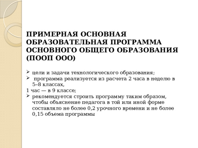 ПРИМЕРНАЯ ОСНОВНАЯ ОБРАЗОВАТЕЛЬНАЯ ПРОГРАММА ОСНОВНОГО ОБЩЕГО ОБРАЗОВАНИЯ (ПООП ООО)  цели и задачи технологического образования;  программа реализуется из расчета 2 часа в неделю в 5–8 классах, 1 час — в 9 классе; рекомендуется строить программу таким образом, чтобы объяснение педагога в той или иной форме составляло не более 0,2 урочного времени и не более 0,15 объема программы 