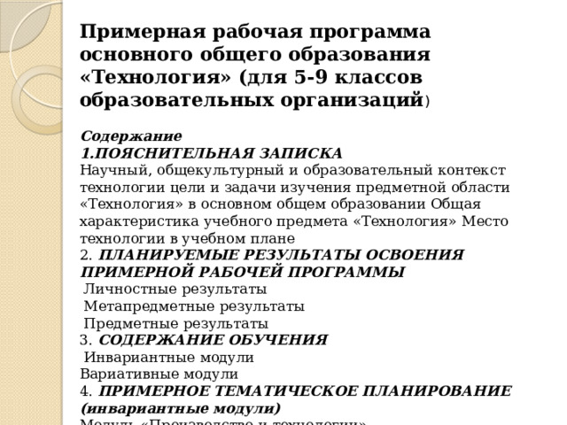 Примерная рабочая программа основного общего образования «Технология» (для 5-9 классов образовательных организаций ) Содержание 1.ПОЯСНИТЕЛЬНАЯ ЗАПИСКА Научный, общекультурный и образовательный контекст технологии цели и задачи изучения предметной области «Технология» в основном общем образовании Общая характеристика учебного предмета «Технология» Место технологии в учебном плане 2. ПЛАНИРУЕМЫЕ РЕЗУЛЬТАТЫ ОСВОЕНИЯ ПРИМЕРНОЙ РАБОЧЕЙ ПРОГРАММЫ  Личностные результаты  Метапредметные результаты  Предметные результаты 3. СОДЕРЖАНИЕ ОБУЧЕНИЯ  Инвариантные модули Вариативные модули 4. ПРИМЕРНОЕ ТЕМАТИЧЕСКОЕ ПЛАНИРОВАНИЕ (инвариантные модули) Модуль «Производство и технологии» Модуль «Технология обработки материалов и пищевых продуктов» 