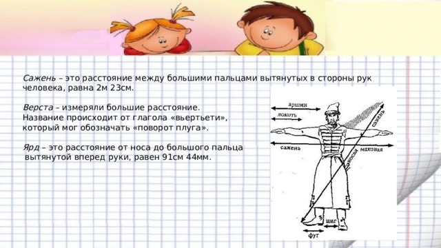Сажень  – это расстояние между большими пальцами вытянутых в стороны рук человека, равна 2м 23см.   Верста  – измеряли большие расстояние.  Название происходит от глагола « вьертьети » ,  который мог обозначать « поворот плуга » .   Ярд  – это расстояние от носа до большого пальца  вытянутой вперед руки, равен 91см 44мм. 
