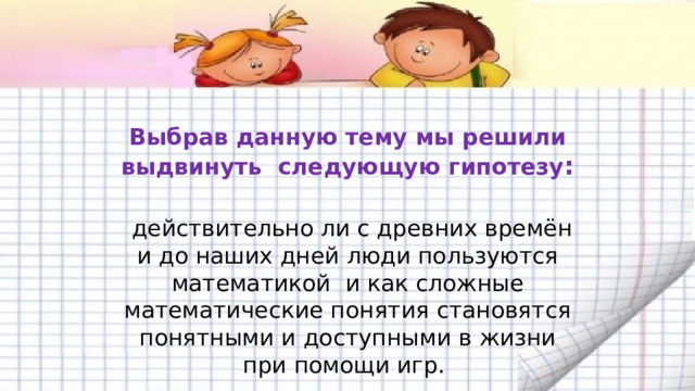  Выбрав данную тему мы решили выдвинуть следующую гипотезу :   действительно ли с древних времён и до наших дней люди пользуются математикой и как сложные математические понятия становятся понятными и доступными в жизни при помощи игр. 