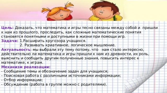  Цель: Доказать, что математика и игры тесно связаны между собой и пришли к нам из прошлого, проследить, как сложные математические понятия становятся понятными и доступными в жизни при помощи игр.  Задачи: 1.Расширить кругозора учащихся.  2. Развивать криативное, логическое мышление.  Актуальность : мы выбрали эту тему потому, что нам стало интересно, действительно ли математика и игры пришли к нам из древности, их роль, выяснить и сообщить другим полученные знания, повысить интерес к математике, к играм.  Механизм реализации:  - Сообщение темы и обозначение задач для учащихся;  - Поисковая работа с различными источниками информации;  - Отбор информации;  - Обсуждение (работа в группе можно с родителями).   