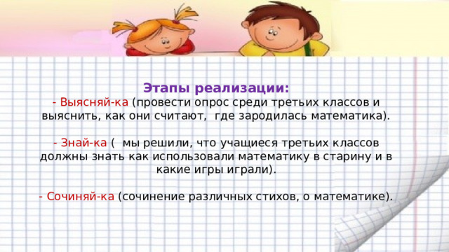  Этапы реализации:  - Выясняй-ка (провести опрос среди третьих классов и выяснить, как они считают, где зародилась математика).    - Знай-ка ( мы решили, что учащиеся третьих классов должны знать как использовали математику в старину и в какие игры играли).   - Сочиняй-ка (сочинение различных стихов, о математике).    