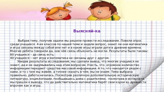   Выясняй-ка    Выбрав тему, получив задачи мы решили провести исследование. Повели опрос среди учащихся 4-их классов по нашей теме и задали вопрос, знают ли они математика и игра связаны между собой или нет и в какие игры играли дети в древние времена. Многие ребята говорили да, нов чём связь объяснить не могли. Результаты были таковы:  80 учащихся – да связь есть;  40 учащихся – нет игра и математика не связаны друг с другом.  Увидев результаты исследования, мы сделали вывод, что многие учащиеся не знают, да и не задумывались над этим вопросом. Учесть, что огромное количество информации передают средства массовой информации. А то, что находится рядом с нами, и то с чем мы живём, а точнее сказать в чём, мы не знаем. Тема выбрана правильно, работа началась. Посмотрев различную дополнительную историческую литературу, энциклопедии, пообщавшись дома с родителями, посмотрев в интернете, мы пришли к выводу, что да действительно математика берёт свои корни из древности впрочем как и игры.   
