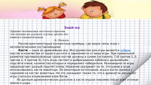     Знай-ка  Предмет математики настолько серьезен,  что полезно не упускать случая, делать его  немного занимательным.  Б. Паскаль   Рассмотрим некоторые конкретные примеры, где видна связь игры с математическими составляющими.  Кости  — одна из древнейших игр. Инструментом для игры являются кубики (кости) в количестве от одного до пяти в зависимости от вида игры. При правильной разметке противоположные грани костей должны в сумме составлять 7 (6 против 1, 5 против 2, 4 против 3). Суть игры состоит в выбрасывании кубиков и дальнейшем подсчёте очков, количество которых и определяет победителя. Разновидности игры предполагают разный подсчёт очков. Название указывает на то, что ранее в игре использовались кости животных. По некоторым источникам, игра в кости связана с гаданием на костях животных. На это указывает также то, что в древности результат игры считался изъявлением воли богов.  По данным археологических раскопок в кости играли повсеместно во всех уголках земного шара. 