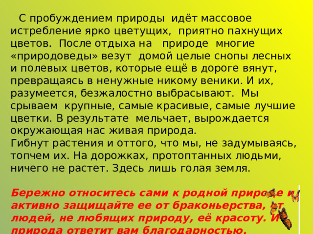    С пробуждением природы идёт массовое истребление ярко цветущих,  приятно пахнущих цветов. После отдыха на природе многие «природоведы» везут домой целые снопы лесных и полевых цветов, которые ещё в дороге вянут, превращаясь в ненужные никому веники. И их, разумеется, безжалостно выбрасывают. Мы срываем крупные, самые красивые, самые лучшие цветки. В результате мельчает, вырождается окружающая нас живая природа. Гибнут растения и оттого, что мы, не задумываясь, топчем их. На дорожках, протоптанных людьми, ничего не растет. Здесь лишь голая земля.  Бережно относитесь сами к родной природе и активно защищайте ее от браконьерства, от людей, не любящих природу, её красоту. И природа ответит вам благодарностью. 