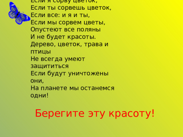 Если я сорву цветок,  Если ты сорвешь цветок,  Если все: и я и ты,  Если мы сорвем цветы,  Опустеют все поляны  И не будет красоты.  Дерево, цветок, трава и птицы  Не всегда умеют защититься  Если будут уничтожены они,  На планете мы останемся одни! Берегите эту красоту! 