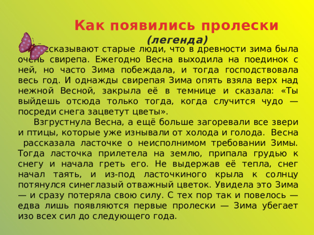 Как появились пролески (легенда)  Рассказывают старые люди, что в древности зима была очень свирепа. Ежегодно Весна выходила на поединок с ней, но часто Зима побеждала, и тогда господствовала весь год. И однажды свирепая Зима опять взяла верх над нежной Весной, закрыла её в темнице и сказала: «Ты выйдешь отсюда только тогда, когда случится чудо — посреди снега зацветут цветы».  Взгрустнула Весна, а ещё больше загоревали все звери и птицы, которые уже изнывали от холода и голода. Весна рассказала ласточке о неисполнимом требовании Зимы. Тогда ласточка прилетела на землю, припала грудью к снегу и начала греть его. Не выдержав её тепла, снег начал таять, и из-под ласточкиного крыла к солнцу потянулся синеглазый отважный цветок. Увидела это Зима — и сразу потеряла свою силу. С тех пор так и повелось — едва лишь появляются первые пролески — Зима убегает изо всех сил до следующего года. 