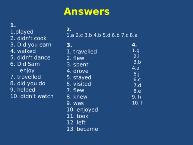 Answers 1. 1.played 2. didn't cook 3. Did you earn 4. walked 5. didn't dance 6. Did Sam enjoy 7. travelled 8. did you do 9. helped 10. didn't watch 2. 1.a 2.c 3.b 4.b 5.d 6.b 7.c 8.a 3. 4. 1. travelled 1.g 2. flew  2.i 3. spent  3.b 4. drove 4.a  5.j 5. stayed  6.c 6. visited 7. flew  7.d 8. knew  8.e 9. was 9. h 10. enjoyed 10. f 11. took 12. left 13. became 