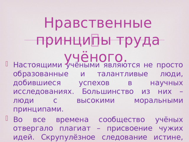Нравственные принципы труда учёного. Настоящими учёными являются не просто образованные и талантливые люди, добившиеся успехов в научных исследованиях. Большинство из них – люди с высокими моральными принципами. Во все времена сообщество учёных отвергало плагиат – присвоение чужих идей. Скрупулёзное следование истине, честность перед самим собой и другими отличают настоящих учёных. 