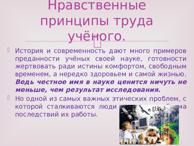 Нравственные принципы труда учёного. История и современность дают много примеров преданности учёных своей науке, готовности жертвовать ради истины комфортом, свободным временем, а нередко здоровьем и самой жизнью. Ведь честное имя в науке ценится ничуть не меньше, чем результат исследования. Но одной из самых важных этических проблем, с которой сталкиваются люди науки, - проблема последствий их работы. 