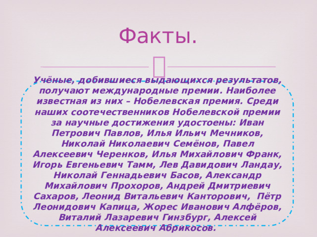 Факты. Учёные, добившиеся выдающихся результатов, получают международные премии. Наиболее известная из них – Нобелевская премия. Среди наших соотечественников Нобелевской премии за научные достижения удостоены: Иван Петрович Павлов, Илья Ильич Мечников, Николай Николаевич Семёнов, Павел Алексеевич Черенков, Илья Михайлович Франк, Игорь Евгеньевич Тамм, Лев Давидович Ландау, Николай Геннадьевич Басов, Александр Михайлович Прохоров, Андрей Дмитриевич Сахаров, Леонид Витальевич Канторович, Пётр Леонидович Капица, Жорес Иванович Алфёров, Виталий Лазаревич Гинзбург, Алексей Алексеевич Абрикосов. 