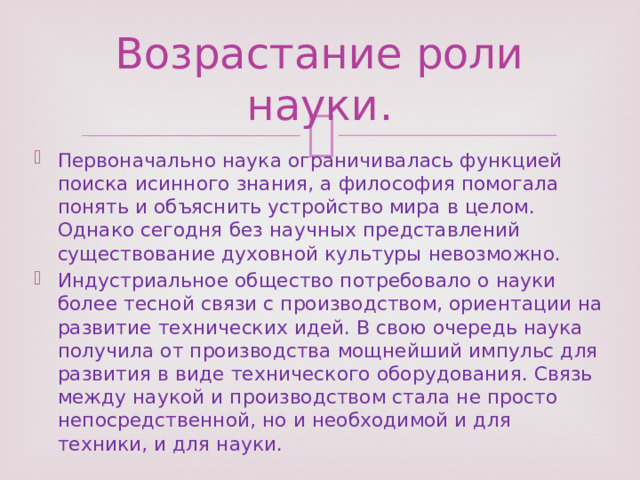 Возрастание роли науки. Первоначально наука ограничивалась функцией поиска исинного знания, а философия помогала понять и объяснить устройство мира в целом. Однако сегодня без научных представлений существование духовной культуры невозможно. Индустриальное общество потребовало о науки более тесной связи с производством, ориентации на развитие технических идей. В свою очередь наука получила от производства мощнейший импульс для развития в виде технического оборудования. Связь между наукой и производством стала не просто непосредственной, но и необходимой и для техники, и для науки. 
