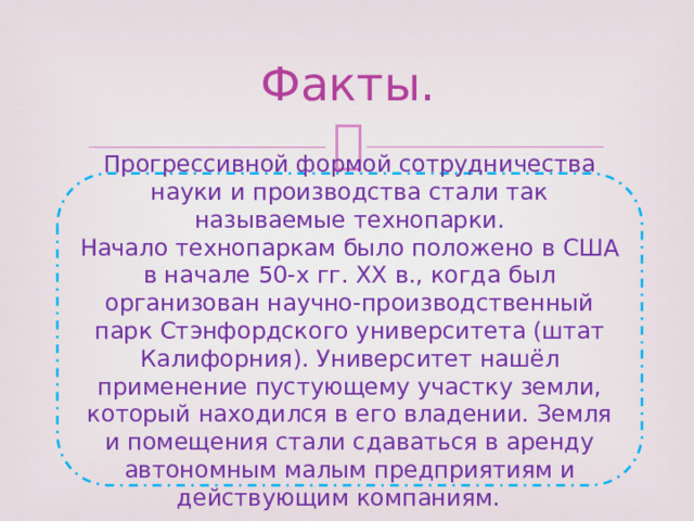 Факты. Прогрессивной формой сотрудничества науки и производства стали так называемые технопарки. Начало технопаркам было положено в США в начале 50-х гг. XX в., когда был организован научно-производственный парк Стэнфордского университета (штат Калифорния). Университет нашёл применение пустующему участку земли, который находился в его владении. Земля и помещения стали сдаваться в аренду автономным малым предприятиям и действующим компаниям. 
