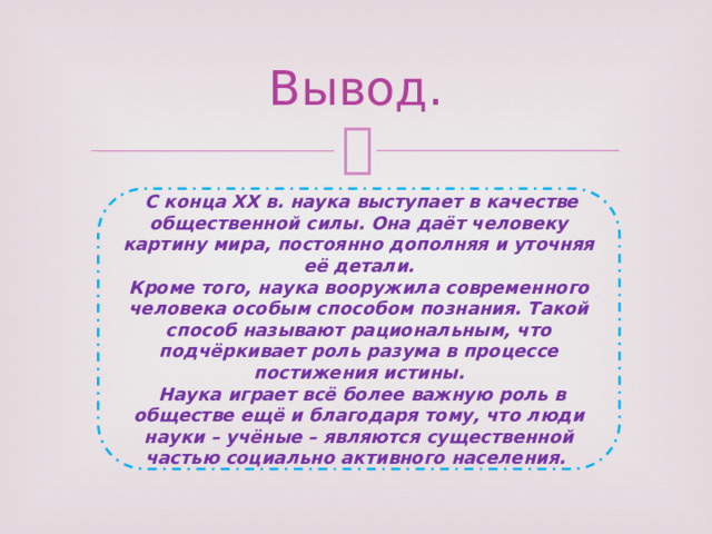 Вывод.  С конца XX в. наука выступает в качестве общественной силы. Она даёт человеку картину мира, постоянно дополняя и уточняя её детали. Кроме того, наука вооружила современного человека особым способом познания. Такой способ называют рациональным, что подчёркивает роль разума в процессе постижения истины.  Наука играет всё более важную роль в обществе ещё и благодаря тому, что люди науки – учёные – являются существенной частью социально активного населения. 