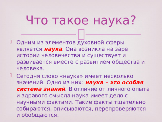 Что такое наука? Одним из элементов духовной сферы является наука . Она возникла на заре истории человечества и существует и развивается вместе с развитием общества и человека. Сегодня слово «наука» имеет несколько значений. Одно из них: наука – это особая система знаний . В отличие от личного опыта и здравого смысла наука имеет дело с научными фактами. Такие факты тщательно собираются, описываются, перепроверяются и обобщаются. 