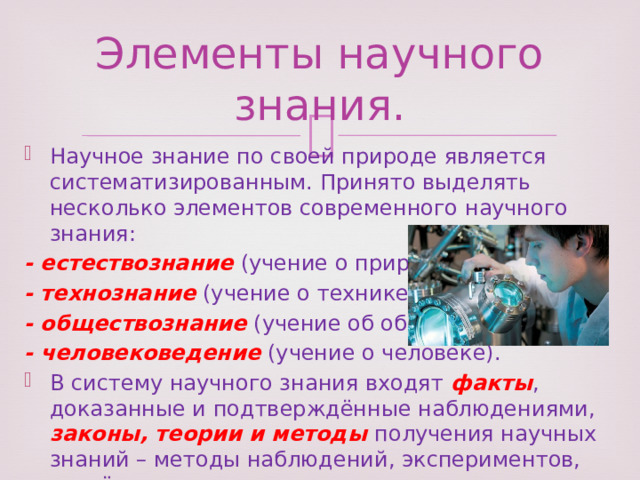 Элементы научного знания. Научное знание по своей природе является систематизированным. Принято выделять несколько элементов современного научного знания: - естествознание (учение о природе); - технознание (учение о технике); - обществознание (учение об обществе); - человековедение (учение о человеке). В систему научного знания входят факты , доказанные и подтверждённые наблюдениями, законы, теории и методы получения научных знаний – методы наблюдений, экспериментов, расчётов и доказательств. 