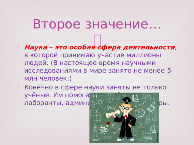 Второе значение… Наука – это особая сфера деятельности , в которой принимаю участие миллионы людей. (В настоящее время научными исследованиями в мире занято не менее 5 млн человек.) Конечно в сфере науки заняты не только учёные. Им помогают, их обслуживаю лаборанты, администраторы и инженеры. 